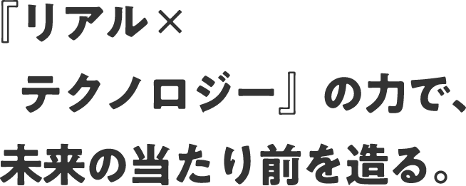 『リアル✕テクノロジー』の力で、未来の当たり前を造る。