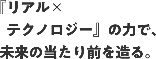 『リアル✕テクノロジー』の力で、未来の当たり前を造る